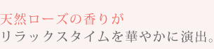 天然ローズの香りがリラックスタイムを華やかに演出。