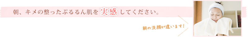 朝、キメの整ったぷるるん肌を実感してください。