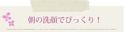 朝の洗顔でびっくり!