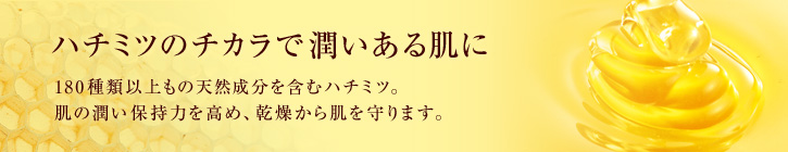 ハチミツのチカラで潤いある肌に 180以上もの栄養素を含むハチミツ。肌の潤い保持力を高め、乾燥から肌を守ります。