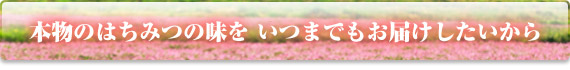 本物のはちみつの味を いつまでもお届けしたいから