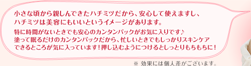 小さな頃から親しんできたハチミツだから、安心して使えますし、ハチミツは美容にもいいというイメージがあります。特に時間がないときでも安心のカンタンパックがお気に入りです♪塗って眠るだけのカンタンパックだから、忙しいときでもしっかりスキンケアできるところが気に入っています!押し込むようにつけるとしっとりもちもちに!
