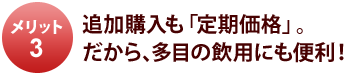 メリット3 追加購入も「定期価格」。だから、多目の飲用にも便利!
