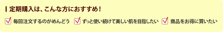 定期購入は、こんな方におすすめ!毎回注文するのがめんどう、ずっと使い続けて美しい肌を目指したい、商品をお得に買いたい