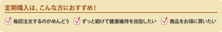 定期購入は、こんな方におすすめ!毎回注文するのがめんどう、ずっと続けて健康維持を目指したい、商品をお得に買いたい