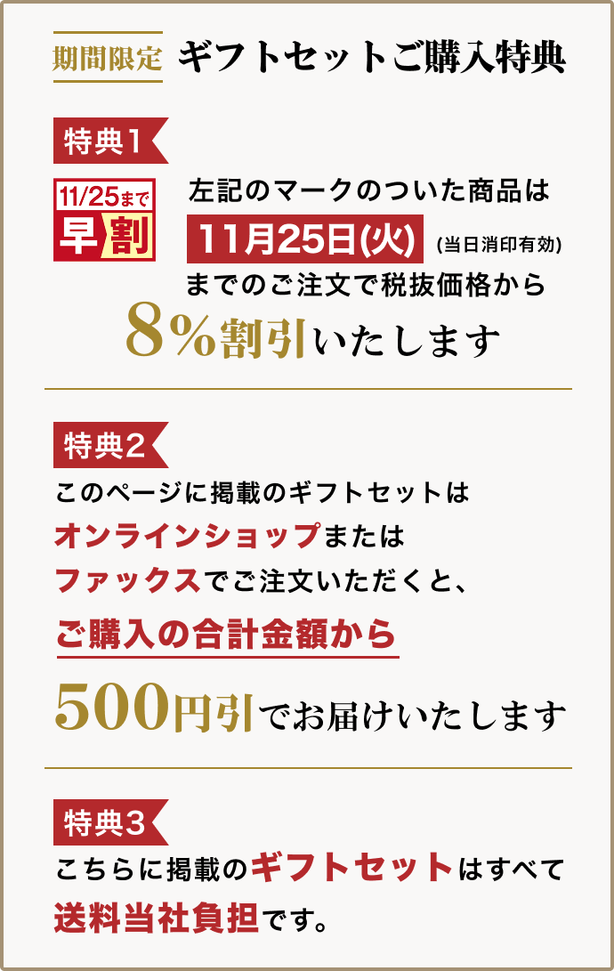 ギフトセットご購入特典 特典1:一部商品は11月25日(火・当日消印有効)までのご注文で税抜価格から8%割引 特典2:このページに掲載のギフトセットはオンラインショップまたはファックスでご注文いただくと、ご購入の合計金額から500円引でお届け 特典3:こちらに掲載のギフトセットはすべて送料当社負担