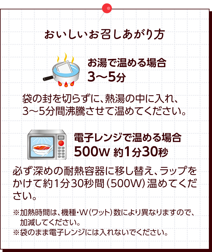 ��������������������� �����ŉ��߂�ꍇ�F3�`5�� �܂̕���؂炸�ɁA�M���̒��ɓ���A3�`5���ԕ��������ĉ��߂Ă��������B �d�q�����W�ŉ��߂�ꍇ�F500W ��1��30�b �K���[�߂̑ϔM�e��Ɉڂ��ւ��A���b�v�������Ė�1��30�b�ԁi500W�j���߂Ă��������B�����M���Ԃ́A�@��EW�i���b�g�j���ɂ��قȂ�܂��̂ŁA�������Ă��������B���܂̂܂ܓd�q�����W�ɂ͓���Ȃ��ł��������B