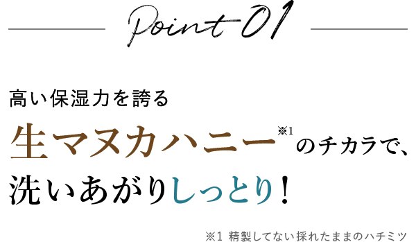 Point01 高い保湿力を�?る生マヌカハニーのチカラで、洗いあがりしっとり�?
