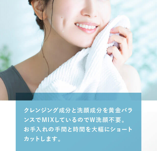クレンジング成�??と洗顔�?��??を�?金バランスでMIXして�?る�?�でW洗顔不要。お手�?�れ�?�手間と時間を大�?にショートカ�?トします�?