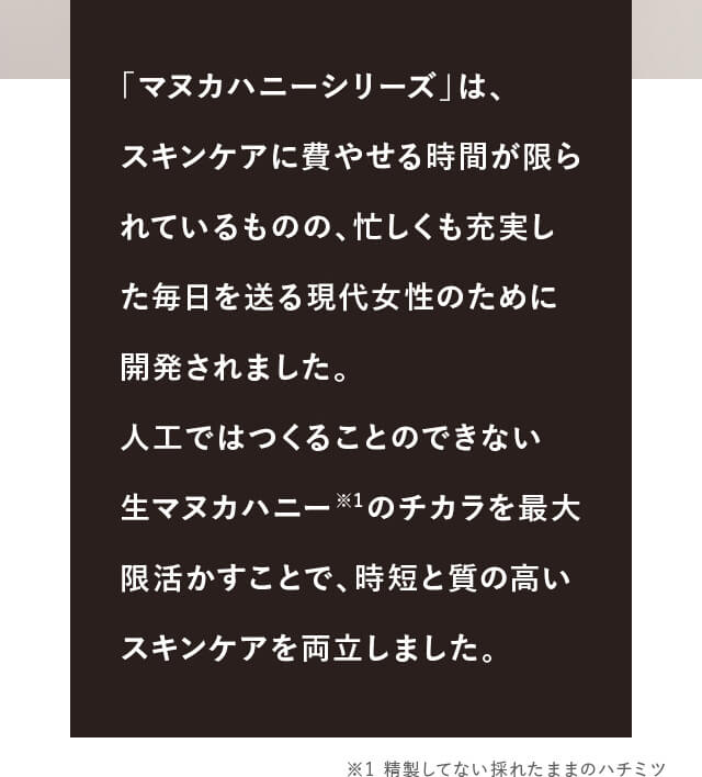 「�?�ヌカハニーシリーズ」�?�、スキンケアに費�?せる時間が限られて�?るものの、忙しくも�?実した毎日を送る現代女性のために開発されました。人工ではつくることのできな�?生�?�ヌカハニー※1のチカラを最大限活かすことで、時短と質の高いスキンケアを両立しました�?