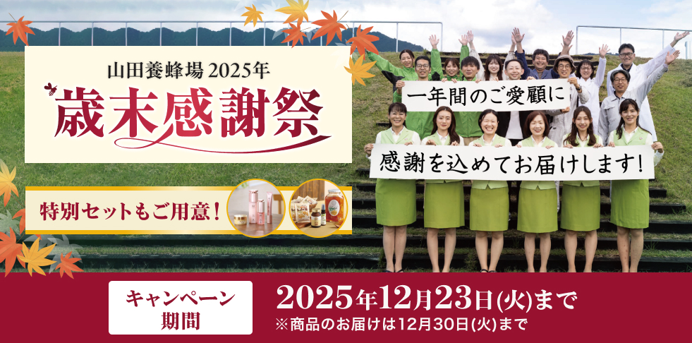 山田養蜂場 2025年 歳末感謝祭 特別セットもご用意! 一年間のご愛顧に感謝を込めてお届けします! キャンペーン 期間 2025年12月23日(火)まで ※商品のお届けは12月30日(火)まで