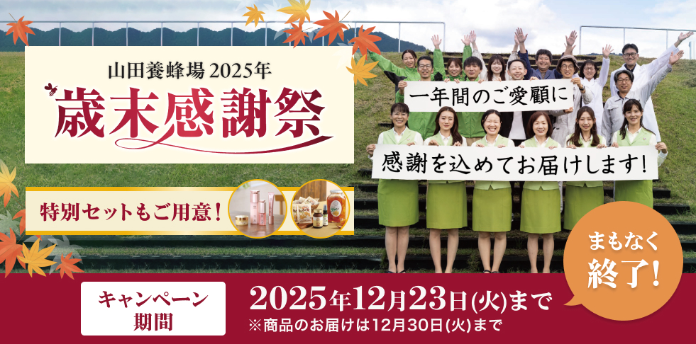 山田養蜂場 2025年 歳末感謝祭 特別セットもご用意! 一年間のご愛顧に感謝を込めてお届けします! キャンペーン 期間 2025年12月23日(火)まで ※商品のお届けは12月30日(火)まで まもなく終了!