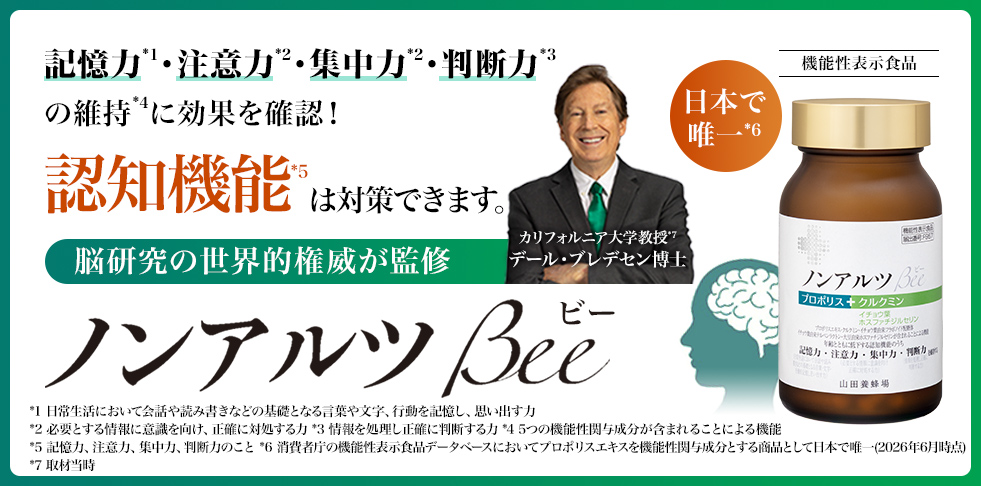記憶力*1・注意力*2・集中力*2・判断力*3の維持*4に効果を確認! 認知機能*5 は対策できます。脳研究の世界的権威が監修 カリフォルニア大学名誉教授 デール・ブレデセン博士 ノンアルツ Beeビー *1 日常生活において会話や読み書きなどの基礎となる言葉や文字、行動を記憶し、思い出す力 *2 必要とする情報に意識を向け、正確に対処する力 *3 情報を処理し正確に判断する力 *4 5つの機能性関与成分が含まれることによる機能 *5 記憶力、注意力、集中力、判断力のこと *6 消費者庁の機能性表示食品データベースにおいてプロポリスエキスを機能性関与成分とする商品として日本で唯一(2026年6月時点) *7 取材当時