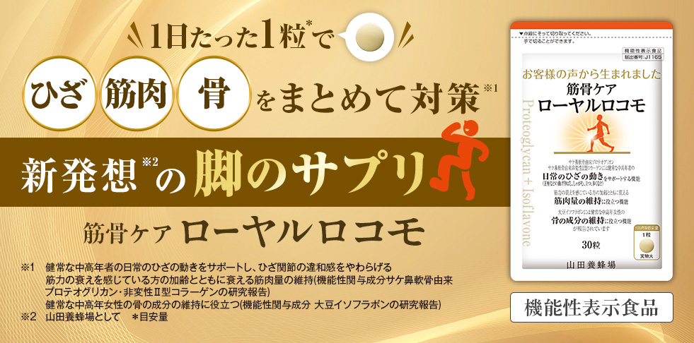 1日たった1粒*1で ひざ 筋肉 骨 をまとめて対策 新発想*2の脚のサプリ 筋骨ケアローヤルロコモ *1 健常な中高年者のひざの動きをサポートし、ひざ関節の違和感をやわらげる 筋力の衰えを感じている方の華麗とともに衰える筋肉量の維持(機能性関与成分サケ鼻軟骨由来プロテオグリカン・非変性?型コラーゲンの研究報告) 健常な中高年女性の骨の成分の維持に役立つ(機能性関与成分 大豆イソフラボンの研究報告) *2 山田養蜂場として *目安量