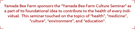 Yamada Bee Farm sponsors the Yamada Bee Farm Culture Seminar as a part of its foundational idea to contribute to the health of every individual.  This seminar touched on the topics of health, medicine, culture, environment, and education.