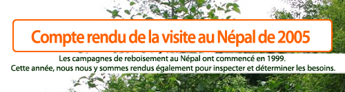 Compte rendu de la visite au Népal de 2005.  Les campagnes de reboisement au Népal ont commencé en 1999. Cette année, nous nous y sommes rendus également pour inspecter et déterminer les besoins.
