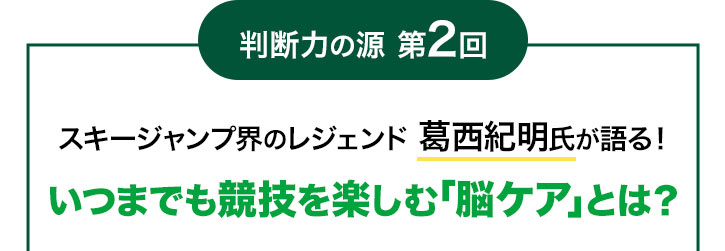 判断力の源 第2回 スキージャンプ界のレジェンド葛西紀明氏が語る!いつまでも競技を楽しむ「脳ケア」とは?
