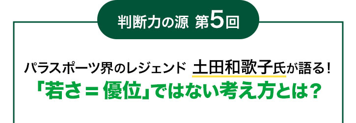 判断力の源 第5回 パラスポーツ界のレジェンド 土田和歌子氏が語る!「若さ=優位」ではない考え方とは?
