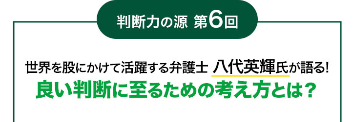 判断力の源 第6回 世界を股にかけて活躍する弁護士 八代英輝氏が語る! 良い判断に至るための考え方とは?