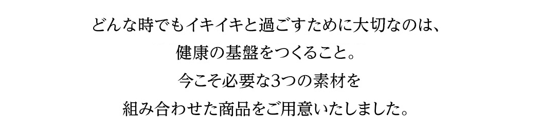 どんな時でもイキイキと過ごすために大切なのは、健康の基盤をつくること。今こそ必要な3つの素材を組み合わせた商品をご用意いたしました。