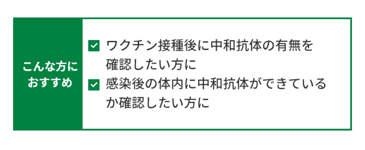 こんな方におすすめ ・ワクチン接種後に中和抗体の有無を確認したい方に ・感染後の体内に中和抗体ができているか確認したい方に