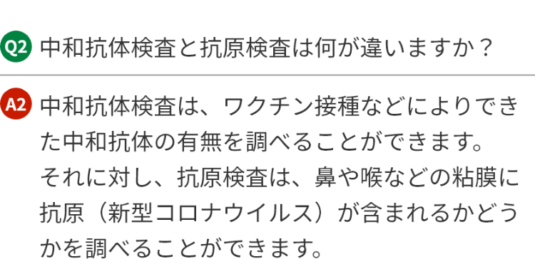 Q2.中和抗体検査と抗原検査は何が違いますか?A2.中和抗体検査は、ワクチン接種などによりできた中和抗体の有無を調べることができます。それに対し、抗原検査は、鼻や喉などの粘膜に抗原(新型コロナウイルス)が含まれるかどうかを調べることができます。