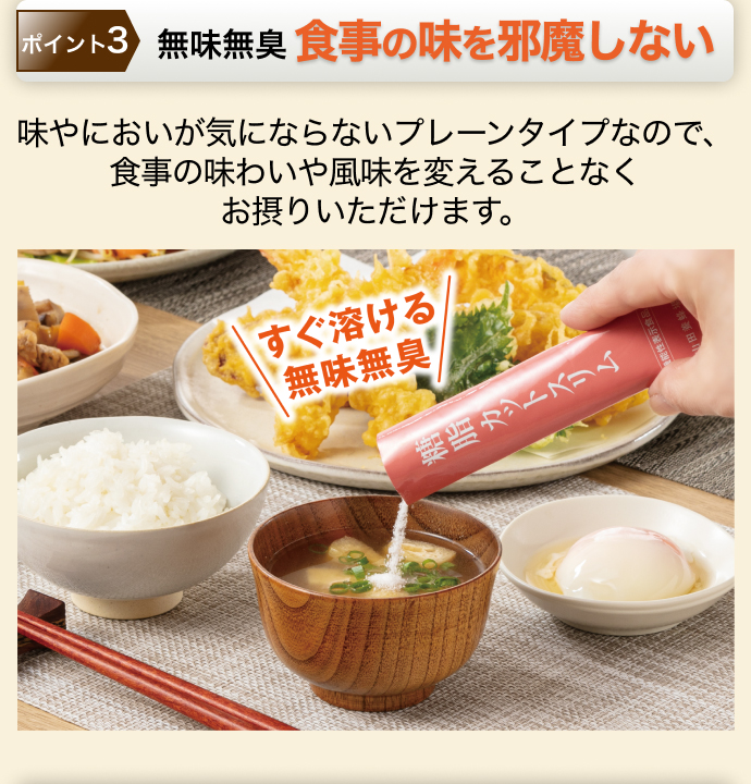 ポイント3 無味無臭 食事の味を邪魔しない 味やにおいが気にならないプレーンタイプなので、食事の味わいや風味を変えることなくお摂りいただけます。