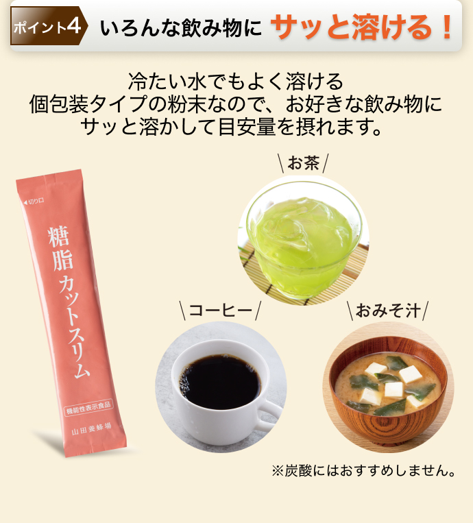 ポイント4 いろんな飲み物にサッと溶ける! 冷たい水でもよく溶ける個包装タイプの粉末なので、お好きな飲み物にサッと溶かして目安量を摂れます。 ※炭酸にはおすすめしません。