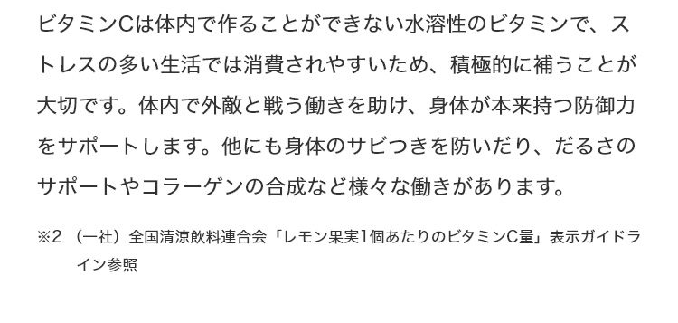 ビタミンCは体内で作ることができない水溶性のビタミンで、ストレスの多い生活では消費されやすいため、積極的に補うことが大切です。体内で外敵と戦う働きを助け、身体が本来持つ防御力をサポートします。他にも身体のサビつきを防いだり、だるさのサポートやコラーゲンの合成など様々な働きがあります。 ※2 (一社)全国清涼飲料連合会「レモン果実1個あたりのビタミンC量」表示ガイドライン参照