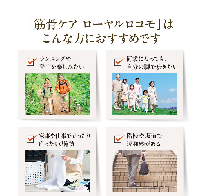「筋骨ケア ローヤルロコモ」はこんな方におすすめです 1.ランニングや登山を楽しみたい 2.何歳になっても、自分の脚で歩きたい 3.家事や仕事で立ったり座ったりが億劫 4.階段や坂道で違和感がある