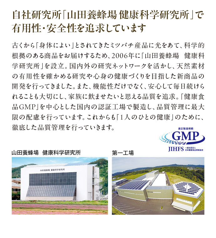 自社研究所「山田養蜂場健康科学研究所」で有用性・安全性を追求しています 古くから「身体によい」とされてきたミツバチ産品に光をあて、科学的根拠のある商品をお届けするため、2006年に「山田養蜂場 健康科学研究所」を設立。国内外の研究ネットワークを活かし、天然素材の有用性を確かめる研究や心身の健康づくりを目指した新商品の開発を行ってきました。また、機能性だけでなく、安心して毎日続けられることも大切にし、家族に飲ませたいと思える品質を追求。「健康食品GMP」を中心とした国内の認証工場で製造し、品質管理に最大限の配慮を行っています。これからも「1人のひとの健康」のために、徹底した品質管理を行っていきます。