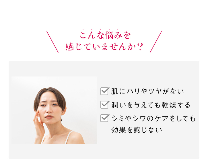 \こんな悩みを感じていませんか?/ 肌にハリやツヤがない 潤いを与えても乾燥する シミやシワのケアをしても効果を感じない