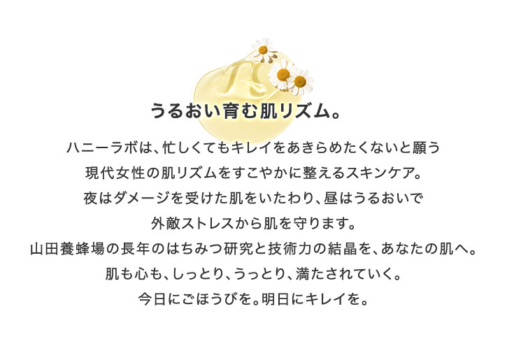 うるおい育む肌リズム。 ハニーラボは、忙しくてもキレイをあきらめたくないと願う現代女性の肌リズムをすこやかに整えるスキンケア。夜はダメージを受けた肌をいたわり、昼はうるおいで外敵ストレスから肌を守ります。山田養蜂場の長年のはちみつ研究と技術力の結晶を、あなたの肌へ。肌も心も、しっとり、うっとり、満たされていく。今日にごほうびを。明日にキレイを。