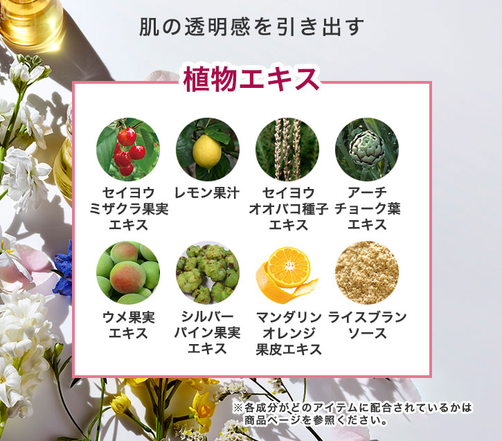 肌の透明感を引き出す植物エキス セイヨウミザクラ果実エキス レモン果汁 セイヨウオオバコ種子エキス アーチチョーク葉エキス ウメ果実エキス シルバーパイン果実エキス マンダリンオレンジ果皮エキス ライスブランソース ※各成分がどのアイテムに配合されているかは商品ページを参照ください。