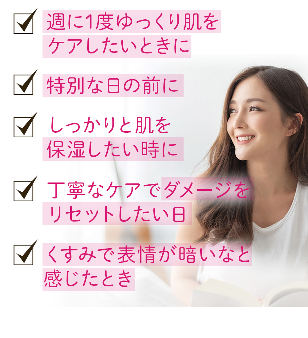 ・週に1度ゆっくり肌をケアしたいときに ・特別な日の前に ・しっかりと肌を保湿したいときに ・丁寧なケアでダメージをリセットしたい日 ・くすみで表情が暗いなと感じたとき