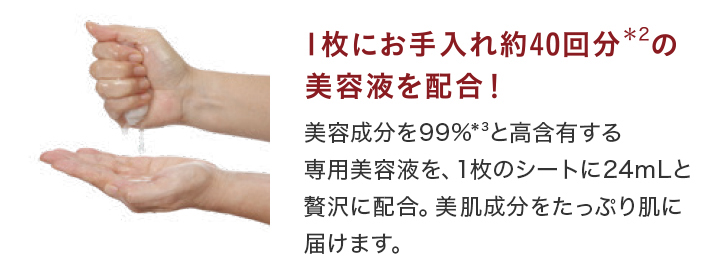 1枚にお手入れ約40回分*2の美容液を配合!美容成分99%*3と高含有する専用美容液を、1枚のシートに24mLと贅沢に配合。美容成分をたっぷり肌に届けます。