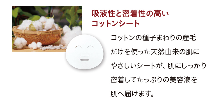 吸液性と密着性の高いコットンシート:コットンの種子まわりの産毛だけを使った天然由来の肌にやさしいシートが、肌にしっかり密着してたっぷりの美容液を肌へ届けます。