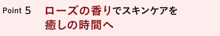 POINT5 ローズの香りでスキンケアを癒しの時間へ