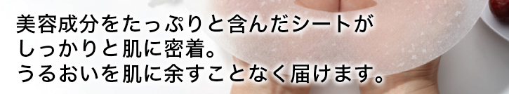 美容成分をたっぷりと含んだシートがしっかりと肌に密着。うるおいを肌に余すことなく届けます。