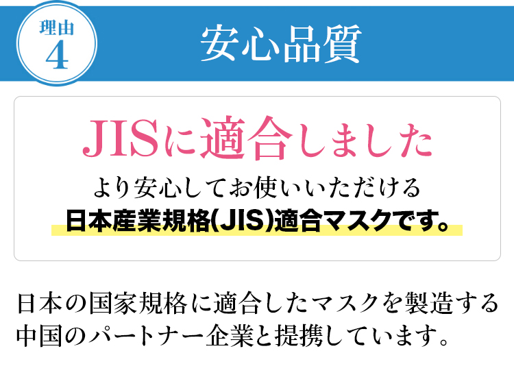 理由�C：安心品質 JISに適合しました より安心してお使いいただける日本産業規格（JIS）適合マスクです。日本の国家規格に適合したマスクを製造する中国のパートナー企業と提携しています。