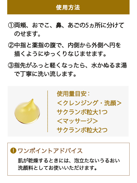 使用方法 1:両頬、おでこ、鼻、あごの5ヵ所に分けてのせます。 2:中指と薬指の腹で、内側から外側へ円を描くようにゆっくりなじませます。 3:指先がふっと軽くなったら、水かぬるま湯で丁寧に洗い流します。 使用量目安:<クレンジング・洗顔> サクランボ粒大1つ <マッサージ> サクランボ粒大2つ 「ワンポイントアドバイス 肌が乾燥するときには、泡立たないうるおい洗顔料としてお使いいただけます。」
