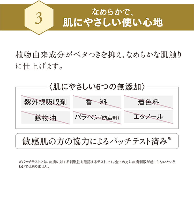Bなめらかで肌にやさしい使い心地 植物由来成分がベタつきを抑え、なめらかな肌触りに仕上げます。〈肌にやさしい6つの無添加〉紫外線吸収剤・香料・着色料・鉱物油・パラベン(防腐剤)・エタノール不使用 敏感肌の方の協力によるパッチテスト済み**パッチテストとは、皮膚に対する刺激性を確認するテストです。全ての方に皮膚刺激が起こらないというわけではありません。