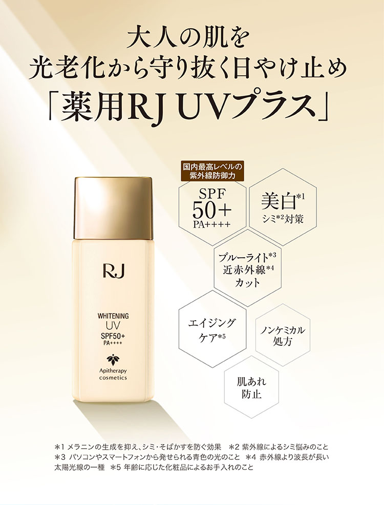 大人の肌を光老化から守り抜く日やけ止め「薬用RJ UVプラス」国内最高レベルの紫外線防御力SPF50+ PA++++ 美白*1シミ対策*2 ブルーライト*3近赤外線*4カット エイジングケア*5 ノンケミカル処方 肌あれ防止 *1メラニンの生成を抑え、シミ・そばかすを防ぐ効果 *2紫外線によるシミ悩みのこと *3パソコンやスマートフォンから発せられる青色の光のこと *4赤外線より波長が長い太陽光線の一種 *5年齢に応じた化粧品によるお手入れのこと