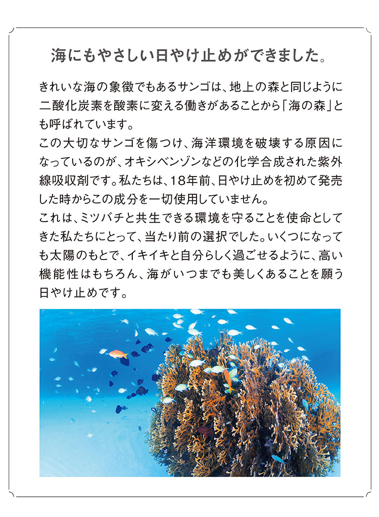 海にもやさしい日やけ止めができました。 きれいな海の象徴でもあるサンゴは、地上の森と同じように二酸化炭素を酸素に変える働きがあることから「海の森」とも呼ばれています。この大切なサンゴを傷つけ、海洋環境を破壊する原因になっているのが、オキシベンゾンなどの化学合成された紫外線吸収剤です。私たちは、18年前、日やけ止めを始めて発売した時からこの成分を一切使用していません。これは、ミツバチと共生できる環境を守ることを使命としてきた私たちにとって、当たり前の選択でした。いくつになっても太陽のもとで、イキイキと自分らしく過ごせるように、高い機能性はもちろん、海がいつまでも美しくあることを願う日やけ止めです。