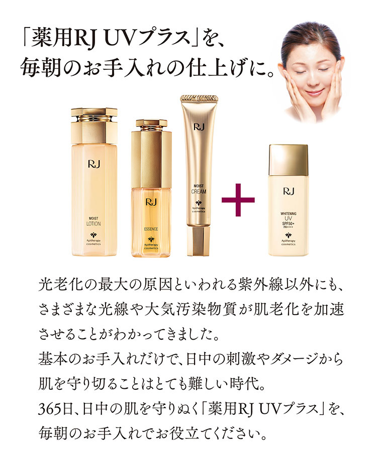 「薬用RJ UVプラス」を、毎朝のお手入れの仕上げに。光老化の最大の原因といわれる紫外線以外にも、さまざまな光線や大気汚染物質が肌老化を加速させることがわかってきました。基本のお手入れだけで、日中の刺激やダメージから肌を守り切ることはとても難しい時代。365日、日中の肌を守りぬく「薬用RJ UVプラス」を、毎朝のお手入れでお役立てください。