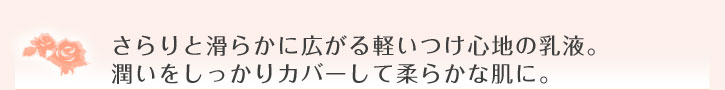 さらりと滑らかに広がる軽いつけ心地の乳液。潤いをしっかりカバーして柔らかな肌に。