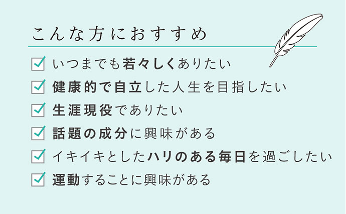 こんな方におすすめ いつまでも若々しくありたい 健康的で自立した人生を目指したい 生涯現役でありたい 話題の成分に興味がある イキイキとしたハリのある毎日を過ごしたい 運動することに興味がある