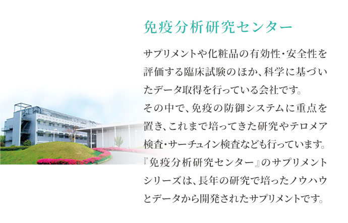 免疫分析研究センター サプリメントや化粧品の有効性・安全性を評価する臨床試験のほか、科学に基づいたデータ取得を行っている会社です。その中で、免疫の防御システムに重点を置き、これまで培ってきた研究やテロメア検査・サーチュイン検査なども行っています。『免疫分析研究センター』のサプリメントシリーズは、長年の研究で培ったノウハウとデータから開発されたサプリメントです。