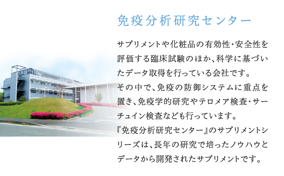 免疫分析研究センター サプリメントや化粧品の有効性・安全性を評価する臨床試験のほか、科学に基づいたデータ取得を行っている会社です。その中で、免疫の防御システムやテロメア検査・サーチュイン検査なども行っています。「免疫分析研究センター」のサプリメントシリーズは、長年の研究で培ったノウハウとデータから開発されたサプリメントです。