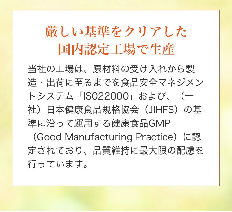 【厳しい基準をクリアした国内認定工場で生産】当社の工場は、原材料の受け入れから製造・出荷に至るまでを食品安全マネジメントシステム 「ISO22000」 および、 (一社)日本健康食品規格協会 (JIHFS)の基準に沿って運用する健康食品GMP (Good Manufacturing Practice)に認定されており、品質維持に最大限の配慮を行っています。